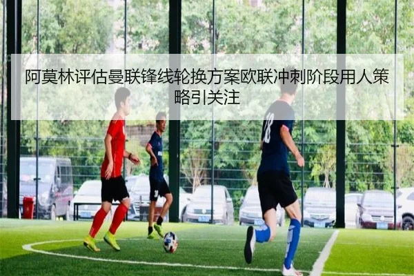 阿莫林评估曼联锋线轮换方案欧联冲刺阶段用人策略引关注